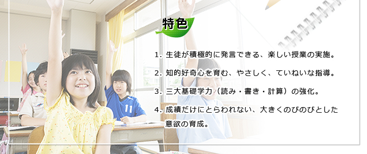 特色 1.生徒が積極的に発言できる、楽しい授業の実施。 2.知的好奇心を育む、やさしく、ていねいな指導。 3.三大基礎学力(読み・書き・計算)の強化。 4.成績だけにとらわれない、大きくのびのびとした意欲の育成。